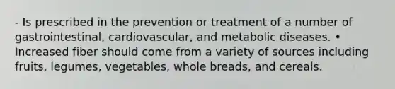 - Is prescribed in the prevention or treatment of a number of gastrointestinal, cardiovascular, and metabolic diseases. • Increased fiber should come from a variety of sources including fruits, legumes, vegetables, whole breads, and cereals.