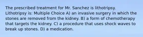 The prescribed treatment for Mr. Sanchez is lithotripsy. Lithotripsy is: Multiple Choice A) an invasive surgery in which the stones are removed from the kidney. B) a form of chemotherapy that targets the kidney. C) a procedure that uses shock waves to break up stones. D) a medication.