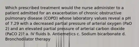 Which prescribed treatment would the nurse administer to a patient admitted for an exacerbation of chronic obstructive pulmonary disease (COPD) whose laboratory values reveal a pH of 7.29 with a decreased partial pressure of arterial oxygen (PaO 2) and an elevated partial pressure of arterial carbon dioxide (PaCO 2)? a. IV fluids b. Antiemetics c. Sodium bicarbonate d. Bronchodilator therapy