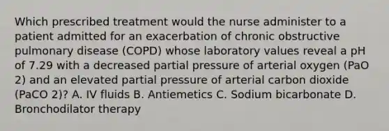 Which prescribed treatment would the nurse administer to a patient admitted for an exacerbation of chronic obstructive pulmonary disease (COPD) whose laboratory values reveal a pH of 7.29 with a decreased partial pressure of arterial oxygen (PaO 2) and an elevated partial pressure of arterial carbon dioxide (PaCO 2)? A. IV fluids B. Antiemetics C. Sodium bicarbonate D. Bronchodilator therapy