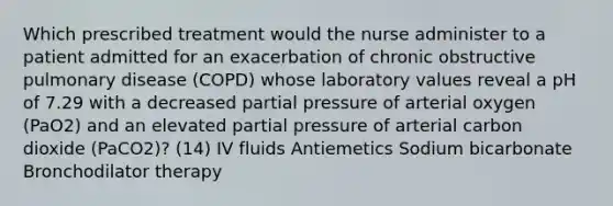 Which prescribed treatment would the nurse administer to a patient admitted for an exacerbation of chronic obstructive pulmonary disease (COPD) whose laboratory values reveal a pH of 7.29 with a decreased partial pressure of arterial oxygen (PaO2) and an elevated partial pressure of arterial carbon dioxide (PaCO2)? (14) IV fluids Antiemetics Sodium bicarbonate Bronchodilator therapy