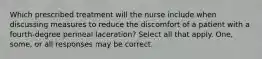 Which prescribed treatment will the nurse include when discussing measures to reduce the discomfort of a patient with a fourth-degree perineal laceration? Select all that apply. One, some, or all responses may be correct.