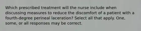 Which prescribed treatment will the nurse include when discussing measures to reduce the discomfort of a patient with a fourth-degree perineal laceration? Select all that apply. One, some, or all responses may be correct.