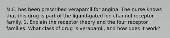 M.E. has been prescribed verapamil for angina. The nurse knows that this drug is part of the ligand-gated ion channel receptor family. 1. Explain the receptor theory and the four receptor families. What class of drug is verapamil, and how does it work?