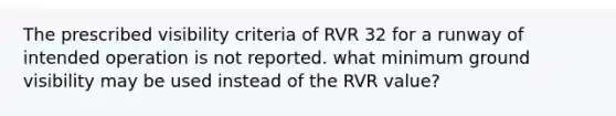 The prescribed visibility criteria of RVR 32 for a runway of intended operation is not reported. what minimum ground visibility may be used instead of the RVR value?