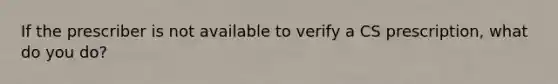 If the prescriber is not available to verify a CS prescription, what do you do?