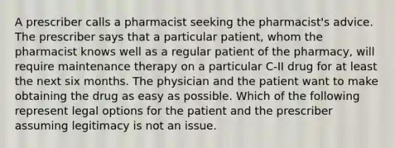 A prescriber calls a pharmacist seeking the pharmacist's advice. The prescriber says that a particular patient, whom the pharmacist knows well as a regular patient of the pharmacy, will require maintenance therapy on a particular C-II drug for at least the next six months. The physician and the patient want to make obtaining the drug as easy as possible. Which of the following represent legal options for the patient and the prescriber assuming legitimacy is not an issue.