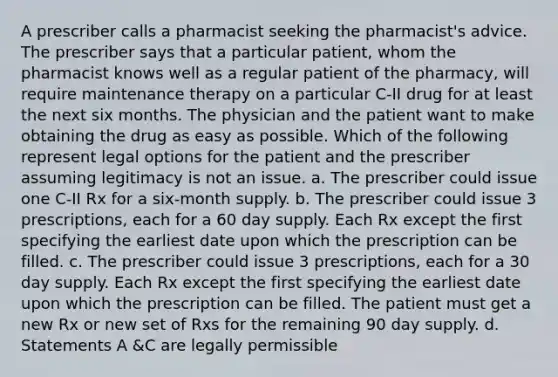 A prescriber calls a pharmacist seeking the pharmacist's advice. The prescriber says that a particular patient, whom the pharmacist knows well as a regular patient of the pharmacy, will require maintenance therapy on a particular C-II drug for at least the next six months. The physician and the patient want to make obtaining the drug as easy as possible. Which of the following represent legal options for the patient and the prescriber assuming legitimacy is not an issue. a. The prescriber could issue one C-II Rx for a six-month supply. b. The prescriber could issue 3 prescriptions, each for a 60 day supply. Each Rx except the first specifying the earliest date upon which the prescription can be filled. c. The prescriber could issue 3 prescriptions, each for a 30 day supply. Each Rx except the first specifying the earliest date upon which the prescription can be filled. The patient must get a new Rx or new set of Rxs for the remaining 90 day supply. d. Statements A &C are legally permissible