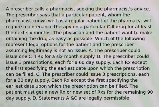 A prescriber calls a pharmacist seeking the pharmacist's advice. The prescriber says that a particular patient, whom the pharmacist knows well as a regular patient of the pharmacy, will require maintenance therapy on a particular C-II drug for at least the next six months. The physician and the patient want to make obtaining the drug as easy as possible. Which of the following represent legal options for the patient and the prescriber assuming legitimacy is not an issue. A. The prescriber could issue one C-II Rx for a six-month supply. B. The prescriber could issue 3 prescriptions, each for a 60 day supply. Each Rx except the first specifying the earliest date upon which the prescription can be filled. C. The prescriber could issue 3 prescriptions, each for a 30 day supply. Each Rx except the first specifying the earliest date upon which the prescription can be filled. The patient must get a new Rx or new set of Rxs for the remaining 90 day supply. D. Statements A &C are legally permissible