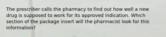 The prescriber calls the pharmacy to find out how well a new drug is supposed to work for its approved indication. Which section of the package insert will the pharmacist look for this information?