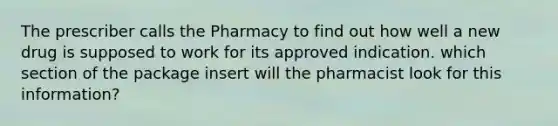 The prescriber calls the Pharmacy to find out how well a new drug is supposed to work for its approved indication. which section of the package insert will the pharmacist look for this information?