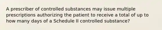 A prescriber of controlled substances may issue multiple prescriptions authorizing the patient to receive a total of up to how many days of a Schedule II controlled substance?