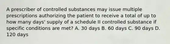 A prescriber of controlled substances may issue multiple prescriptions authorizing the patient to receive a total of up to how many days' supply of a schedule II controlled substance if specific conditions are met? A. 30 days B. 60 days C. 90 days D. 120 days