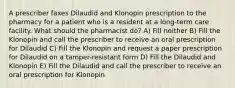 A prescriber faxes Dilaudid and Klonopin prescription to the pharmacy for a patient who is a resident at a long-term care facility. What should the pharmacist do? A) Fill neither B) Fill the Klonopin and call the prescriber to receive an oral prescription for Dilaudid C) Fill the Klonopin and request a paper prescription for Dilaudid on a tamper-resistant form D) Fill the Dilaudid and Klonopin E) Fill the Dilaudid and call the prescriber to receive an oral prescription for Klonopin