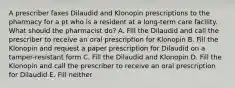 A prescriber faxes Dilaudid and Klonopin prescriptions to the pharmacy for a pt who is a resident at a long-term care facility. What should the pharmacist do? A. Fill the Dilaudid and call the prescriber to receive an oral prescription for Klonopin B. Fill the Klonopin and request a paper prescription for Dilaudid on a tamper-resistant form C. Fill the Dilaudid and Klonopin D. Fill the Klonopin and call the prescriber to receive an oral prescription for Dilaudid E. Fill neither