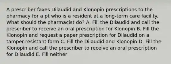 A prescriber faxes Dilaudid and Klonopin prescriptions to the pharmacy for a pt who is a resident at a long-term care facility. What should the pharmacist do? A. Fill the Dilaudid and call the prescriber to receive an oral prescription for Klonopin B. Fill the Klonopin and request a paper prescription for Dilaudid on a tamper-resistant form C. Fill the Dilaudid and Klonopin D. Fill the Klonopin and call the prescriber to receive an oral prescription for Dilaudid E. Fill neither