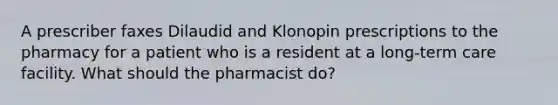 A prescriber faxes Dilaudid and Klonopin prescriptions to the pharmacy for a patient who is a resident at a long-term care facility. What should the pharmacist do?