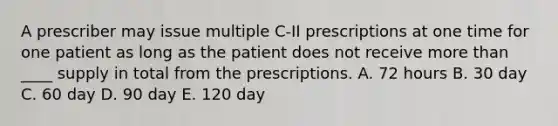 A prescriber may issue multiple C-II prescriptions at one time for one patient as long as the patient does not receive more than ____ supply in total from the prescriptions. A. 72 hours B. 30 day C. 60 day D. 90 day E. 120 day