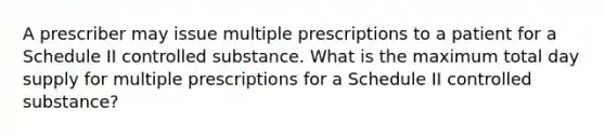 A prescriber may issue multiple prescriptions to a patient for a Schedule II controlled substance. What is the maximum total day supply for multiple prescriptions for a Schedule II controlled substance?