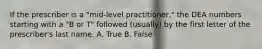 If the prescriber is a "mid-level practitioner," the DEA numbers starting with a "B or T" followed (usually) by the first letter of the prescriber's last name. A. True B. False