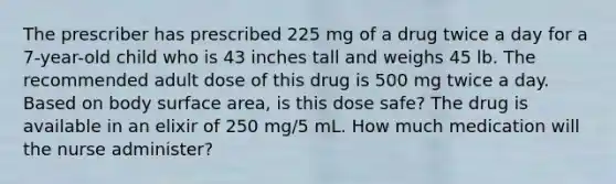 The prescriber has prescribed 225 mg of a drug twice a day for a 7-year-old child who is 43 inches tall and weighs 45 lb. The recommended adult dose of this drug is 500 mg twice a day. Based on body surface area, is this dose safe? The drug is available in an elixir of 250 mg/5 mL. How much medication will the nurse administer?