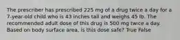 The prescriber has prescribed 225 mg of a drug twice a day for a 7-year-old child who is 43 inches tall and weighs 45 lb. The recommended adult dose of this drug is 500 mg twice a day. Based on body surface area, is this dose safe? True False