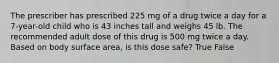 The prescriber has prescribed 225 mg of a drug twice a day for a 7-year-old child who is 43 inches tall and weighs 45 lb. The recommended adult dose of this drug is 500 mg twice a day. Based on body surface area, is this dose safe? True False