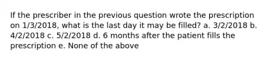 If the prescriber in the previous question wrote the prescription on 1/3/2018, what is the last day it may be filled? a. 3/2/2018 b. 4/2/2018 c. 5/2/2018 d. 6 months after the patient fills the prescription e. None of the above