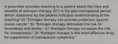 A prescriber provides teaching to a patient about the risks and benefits of estrogen therapy (ET) in the peri-menopausal period. Which statement by the patient indicates understanding of the teaching? A) "Estrogen therapy can provide protection against breast cancer." B) "Estrogen therapy decreases the risk for thrombosis and stroke." C) "Estrogen therapy increases the risk for osteoporosis." D) "Estrogen therapy is the most effective drug for suppression of menopausal symptoms."