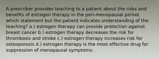 A prescriber provides teaching to a patient about the risks and benefits of estrogen therapy in the peri-menopausal period. which statement but the patient indicates understanding of the teaching? a.) estrogen therapy can provide protection against breast cancer b.) estrogen therapy decreases the risk for thrombosis and stroke c.) estrogen therapy increases risk for osteoporosis d.) estrogen therapy is the most effective drug for suppression of menopausal symptoms.