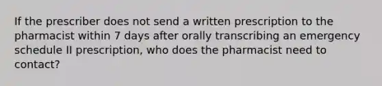 If the prescriber does not send a written prescription to the pharmacist within 7 days after orally transcribing an emergency schedule II prescription, who does the pharmacist need to contact?