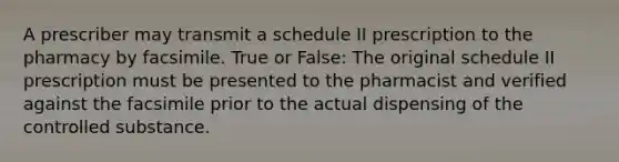 A prescriber may transmit a schedule II prescription to the pharmacy by facsimile. True or False: The original schedule II prescription must be presented to the pharmacist and verified against the facsimile prior to the actual dispensing of the controlled substance.