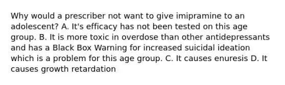 Why would a prescriber not want to give imipramine to an adolescent? A. It's efficacy has not been tested on this age group. B. It is more toxic in overdose than other antidepressants and has a Black Box Warning for increased suicidal ideation which is a problem for this age group. C. It causes enuresis D. It causes growth retardation