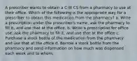 A prescriber wants to obtain a C-III CS from a pharmacy to use at their office. Which of the following is the appropriate way for a prescriber to obtain this medication from the pharmacy? a. Write a prescription under the prescriber's name, ask the pharmacy to fill it, and use that at the office. b. Write a prescription for office use, ask the pharmacy to fill it, and use that at the office c. Purchase a stock bottle of the medication from the pharmacy and use that at the office d. Borrow a stock bottle from the pharmacy and send information on how much was dispensed each week and to whom,