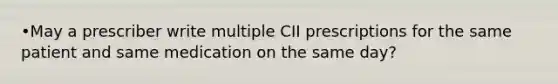 •May a prescriber write multiple CII prescriptions for the same patient and same medication on the same day?