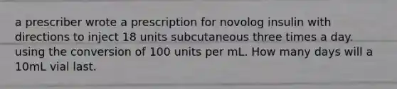 a prescriber wrote a prescription for novolog insulin with directions to inject 18 units subcutaneous three times a day. using the conversion of 100 units per mL. How many days will a 10mL vial last.