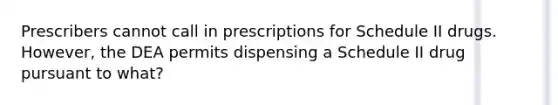 Prescribers cannot call in prescriptions for Schedule II drugs. However, the DEA permits dispensing a Schedule II drug pursuant to what?