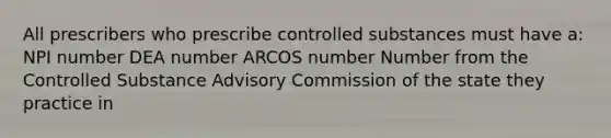 All prescribers who prescribe controlled substances must have a: NPI number DEA number ARCOS number Number from the Controlled Substance Advisory Commission of the state they practice in