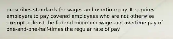 prescribes standards for wages and overtime pay. It requires employers to pay covered employees who are not otherwise exempt at least the federal minimum wage and overtime pay of one-and-one-half-times the regular rate of pay.