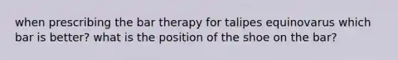 when prescribing the bar therapy for talipes equinovarus which bar is better? what is the position of the shoe on the bar?