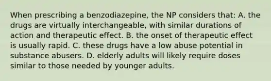 When prescribing a benzodiazepine, the NP considers that: A. the drugs are virtually interchangeable, with similar durations of action and therapeutic effect. B. the onset of therapeutic effect is usually rapid. C. these drugs have a low abuse potential in substance abusers. D. elderly adults will likely require doses similar to those needed by younger adults.