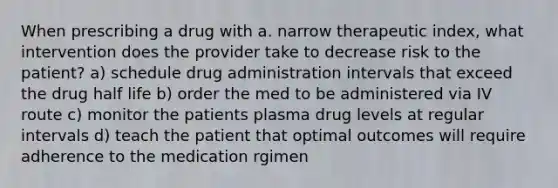 When prescribing a drug with a. narrow therapeutic index, what intervention does the provider take to decrease risk to the patient? a) schedule drug administration intervals that exceed the drug half life b) order the med to be administered via IV route c) monitor the patients plasma drug levels at regular intervals d) teach the patient that optimal outcomes will require adherence to the medication rgimen