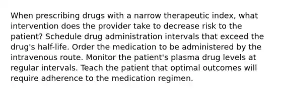 When prescribing drugs with a narrow therapeutic index, what intervention does the provider take to decrease risk to the patient? Schedule drug administration intervals that exceed the drug's half-life. Order the medication to be administered by the intravenous route. Monitor the patient's plasma drug levels at regular intervals. Teach the patient that optimal outcomes will require adherence to the medication regimen.