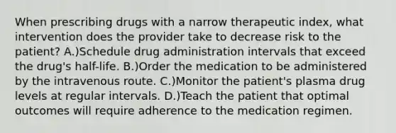 When prescribing drugs with a narrow therapeutic index, what intervention does the provider take to decrease risk to the patient? A.)Schedule drug administration intervals that exceed the drug's half-life. B.)Order the medication to be administered by the intravenous route. C.)Monitor the patient's plasma drug levels at regular intervals. D.)Teach the patient that optimal outcomes will require adherence to the medication regimen.