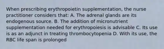 When prescribing erythropoietin supplementation, the nurse practitioner considers that: A. The adrenal glands are its endogenous source. B. The addition of micronutrient supplementation needed for erythropoiesis is advisable C. Its use is as an adjunct in treating thrombocytopenia D. With its use, the RBC life span is prolonged