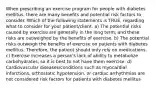 When prescribing an exercise program for people with diabetes mellitus, there are many benefits and potential risk factors to consider. Which of the following statements is TRUE, regarding what to consider for your patient/client. a) The potential risks caused by exercise are generally in the long term, and these risks are outweighed by the benefits of exercise. b) The potential risks outweigh the benefits of exercise on patients with diabetes mellitus. Therefore, the patient should only rely on medications. c) Exercise increases a person's lack of ability to metabolize carbohydrates, so it is best to not have them exercise. d) Cardiovascular diseases/conditions such as myocardial infarctions, orthostatic hypotension, or cardiac arrhythmias are not considered risk factors for patients with diabetes mellitus