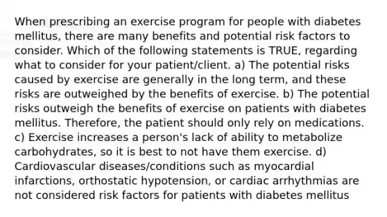 When prescribing an exercise program for people with diabetes mellitus, there are many benefits and potential risk factors to consider. Which of the following statements is TRUE, regarding what to consider for your patient/client. a) The potential risks caused by exercise are generally in the long term, and these risks are outweighed by the benefits of exercise. b) The potential risks outweigh the benefits of exercise on patients with diabetes mellitus. Therefore, the patient should only rely on medications. c) Exercise increases a person's lack of ability to metabolize carbohydrates, so it is best to not have them exercise. d) Cardiovascular diseases/conditions such as myocardial infarctions, orthostatic hypotension, or cardiac arrhythmias are not considered risk factors for patients with diabetes mellitus