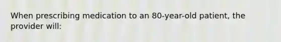 When prescribing medication to an 80-year-old patient, the provider will: