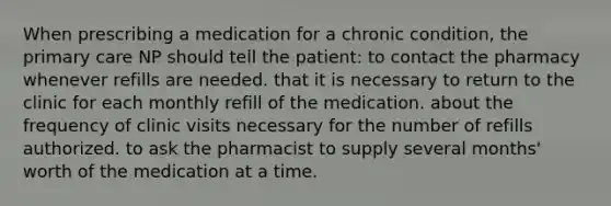 When prescribing a medication for a chronic condition, the primary care NP should tell the patient: to contact the pharmacy whenever refills are needed. that it is necessary to return to the clinic for each monthly refill of the medication. about the frequency of clinic visits necessary for the number of refills authorized. to ask the pharmacist to supply several months' worth of the medication at a time.