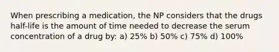 When prescribing a medication, the NP considers that the drugs half-life is the amount of time needed to decrease the serum concentration of a drug by: a) 25% b) 50% c) 75% d) 100%